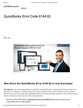 8/22/2017 QuickBooks Error Code 6144 82 – QuickBooks payroll
https://quickbookspayrollinfo.wordpress.com/2017/08/21/quickbooks-error-code-6144-82/ 1/3
QuickBooks payroll
MENU
QuickBooks Error Code 6144 82
i
Rate This
Now Solve the QuickBooks Error 6144 82 in very few steps!
QuickBooks is an accounting software created by Intuit and helps to manage the business ﬁnances in
one place. It is used by 1.3 million users across the world because it comes with the country edition.
Intuit also provides the support for QuickBooks ﬁles. As there are many features in the software so the
small corruption or error can turn into a huge disaster.
Read more about this article: QuickBooks Error Code 6144 82 (h ps://www.wizxpert.com/?
s=QuickBooks+Error+Code+6144+82)
 