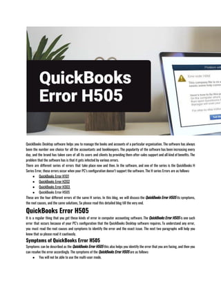 QuickBooks Desktop software helps you to manage the books and accounts of a particular organisation. The software has always
been the number one choice for all the accountants and bookkeepers. The popularity of the software has been increasing every
day, and the brand has taken care of all its users and clients by providing them after-sales support and all kind of benefits. The
problem that the software has is that it gets infected by various errors. 
There are different series of errors that take place now and then. In the software, and one of the series is the QuickBooks H
Series Error, these errors occur when your PC’s configuration doesn’t support the software. The H series Errors are as follows:
● QuickBooks Error H101
● QuickBooks Error H202
● QuickBooks Error H303 
● QuickBooks Error H505
These are the four different errors of the same H series. In this blog, we will discuss the QuickBooks Error H505 its symptoms,
the root causes, and the same solutions, So please read this detailed blog till the very end.
QuickBooks Error H505
It is a regular thing that you get these kinds of error in computer accounting software. The QuickBooks Error H505 is one such
error that occurs because of your PC’s configuration that the QuickBooks Desktop software requires. To understand any error,
you must read the root causes and symptoms to identify the error and the exact issue. The next two paragraphs will help you
know that so please read it cautiously. 
Symptoms of QuickBooks Error H505
Symptoms can be described as the QuickBooks Error H505 this also helps you identify the error that you are facing, and then you
can resolve the error accordingly. The symptoms of the QuickBooks Error H505 are as follows:
● You will not be able to use the multi-user mode.
 