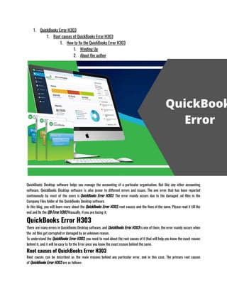 1. QuickBooks Error H303
1. Root causes of QuickBooks Error H303
1. How to fix the QuickBooks Error H303
1. Winding Up
2. About the author
QuickBooks Desktop software helps you manage the accounting of a particular organisation. But like any other accounting
software, QuickBooks Desktop software is also prone to different errors and issues. The one error that has been reported
continuously by most of the users is QuickBooks Error H303. The error mainly occurs due to the damaged .nd files in the
Company Files folder of the QuickBooks Desktop software. 
In this blog, you will learn more about the QuickBooks Error H303, root causes and the fixes of the same. Please read it till the
end and fix the QB Error H303 Manually, if you are facing it. 
QuickBooks Error H303
There are many errors in QuickBooks Desktop software, and QuickBooks Error H303 is one of them, the error mainly occurs when
the .nd files get corrupted or damaged by an unknown reason. 
To understand the QuickBooks Error H303, you need to read about the root causes of it that will help you know the exact reason
behind it, and it will be easy to fix the Error once you know the exact reason behind the same. 
Root causes of QuickBooks Error H303
Root causes can be described as the main reasons behind any particular error, and in this case, The primary root causes
of QuickBooks Error H303 are as follows: 
 