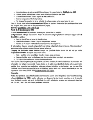 ● As mentioned above, already corrupted.ND file can be one of the reasons behind the QuickBooks Error H303.
● Windows defender and the firewall can also be one of the factors behind the error H303. 
● A slow Network Connection can also help the QB Error H303 to occur.
● Incorrect configuration of the Hosting Settings. 
● The Company Files hosted by the Server and not by the software can also be the reason behind the error.
These are the root causes behind the QuickBooks Error H303, and the solution of this error has been detailedly explained in the
next paragraph. Hence, please read the next particular section properly. 
See Also: QuickBooks Error Code: H101
How to fix the QuickBooks Error H303
To fix the QuickBooks Error H303, you need to follow the given solutions that are as follows:
Configure Firewall Settings: Like mentioned above in the root causes configuring the firewall settings can help you fix the QB
Error H303 are as follows:
● Open the Control Panel and tap on the Firewall settings.
● Look for the option which is ‘Allow a program through firewall’ and hit it. 
● Now look for the program and fill in the QuickBooks version in the exception list. 
By following these steps, you can easily configure the Firewall Settings and quickly fix the error. However, if this solution doesn’t
work move on to the next given solution, which may help you fix the error. 
Changing the QuickBooks Folder location: Changing the QuickBooks Folder location that will help you resolve
the QuickBooks Error H303. The steps to do that are as follows: 
● Make a new folder on the server PC and then allow windows access permission. 
● Now copy the folder named as .qbw file and move them to another folder according to your convenience. 
● Try to access the same Company File from the other workstation. 
These solutions will certainly help you fix the QuickBooks Error H303. Restarting the software and the PC or the workstation that
is facing this error is highly recommended.  You can also look for the update of your QuickBooks Desktop software, and if that is
available, please ensure that you download and update your software to its latest version. Running a scan from one of the
QuickBooks official Tools is QuickBooks File Doctor and QuickBooks Tool Hub, and in case if that also doesn’t work, you must hire
a QuickBooks Expert that is available at the QuickBooks Desktop Error Support. 
Winding Up
Winding it up QuickBooks is a useful software but an error occurring is a very normal thing in these kind of powerful accounting
software. QuickBooks Error H303 is another widespread error because of a slow internet connection, one of the essential
items. This Blog is created to help you fix the QuickBooks Error H303 and enlighten you about some other aspects. If you have
read it till here, I hope it adds some value to your bank of information. 
 