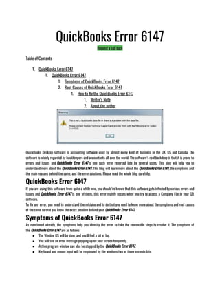 QuickBooks Error 6147
Request a call back
Table of Contents
1. QuickBooks Error 6147
1. QuickBooks Error 6147
1. Symptoms of QuickBooks Error 6147
2. Root Causes of QuickBooks Error 6147
1. How to fix the QuickBooks Error 6147
1. Writer’s Note
2. About the author
QuickBooks Desktop software is accounting software used by almost every kind of business in the UK, US and Canada. The
software is widely regarded by bookkeepers and accountants all over the world. The software’s real backdrop is that it is prone to
errors and issues and QuickBooks Error 6147 is one such error reported late by several users. This blog will help you to
understand more about the QuickBooks Error 6147. This blog will learn more about the QuickBooks Error 6147, the symptoms and
the main reasons behind the same, and the error solutions. Please read the whole blog carefully.
QuickBooks Error 6147
If you are using this software from quite a while now, you should’ve known that this software gets infected by various errors and
issues and QuickBooks Error 6147 is one of them, this error mainly occurs when you try to access a Company File in your QB
software.                     
To fix any error, you need to understand the mistake and to do that you need to know more about the symptoms and root causes
of the same so that you know the exact problem behind your QuickBooks Error 6147.
Symptoms of QuickBooks Error 6147
As mentioned already, the symptoms help you identify the error to take the reasonable steps to resolve it. The symptoms of
the QuickBooks Error 6147 are as follows:
● The Window OS will be slow, and you’ll feel a bit of lag.
● You will see an error message popping up on your screen frequently.
● Active program window can also be stopped by the QuickBooks Error 6147.
● Keyboard and mouse input will be responded by the windows two or three seconds late.
 