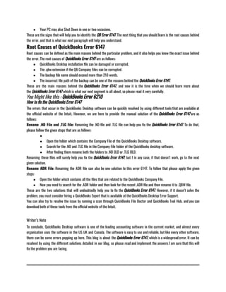 ● Your PC may also Shut Down in one or two occasions.
These are the signs that will help you to identify the QB Error 6147. The next thing that you should learn is the root causes behind
the error, and that is what our next paragraph will help you understand.
Root Causes of QuickBooks Error 6147
Root causes can be defined as the main reasons behind the particular problem, and it also helps you know the exact issue behind
the error. The root causes of QuickBooks Error 6147 are as follows:                             
● QuickBooks Desktop installation file can be damaged or corrupted.
● The .qbw extension if the QB Company Files can be corrupted.
● The backup file name should exceed more than 210 words.
● The incorrect file path of the backup can be one of the reasons behind the QuickBooks Error 6147.
These are the main reasons behind the QuickBooks Error 6147, and now it is the time when we should learn more about
the QuickBooks Error 6147 which is what our next segment is all about, so please read it very carefully.
You Might like this : QuickBooks Error 6210
How to fix the QuickBooks Error 6147
The errors that occur in the QuickBooks Desktop software can be quickly resolved by using different tools that are available at
the official website of the Intuit. However, we are here to provide the manual solution of the QuickBooks Error 6147 are as
follows:                 
Rename .ND File and .TLG File: Renaming the .ND file and .TLG file can help you fix the QuickBooks Error 6147. To do that,
please follow the given steps that are as follows:
●
● Open the folder which contains the Company File of the QuickBooks Desktop software.
● Search for the .ND and .TLG file in the Company File folder of the QuickBooks desktop software.
● After finding them rename both the folders to .ND OLD or .TLG OLD.
Renaming these files will surely help you fix the QuickBooks Error 6147, but f in any case, if that doesn’t work, go to the next
given solution.
Rename ADR File: Renaming the ADR file can also be one solution to this error 6147. To follow that please apply the given
steps:
● Open the folder which contains all the files that are related to the QuickBooks Company File.
● Now you need to search for the .ADR folder and then look for the recent .ADR file and then rename it to .QBW file.
These are the two solutions that will undoubtedly help you to fix the QuickBooks Error 6147. However, if it doesn’t solve the
problem, you must consider hiring a QuickBooks Expert that is available at the QuickBooks Desktop Error Support.
You can also try to resolve the issue by running a scan through QuickBooks File Doctor and QuickBooks Tool Hub, and you can
download both of these tools from the official website of the Intuit.
Writer’s Note
To conclude, QuickBooks Desktop software is one of the leading accounting software in the current market, and almost every
organisation uses the software in the US UK and Canada. The software is easy to use and reliable, but like every other software,
there can be some errors popping up here. This blog is about the QuickBooks Error 6147, which is a widespread error. It can be
resolved by using the different solutions detailed in our blog, so please read and implement the answers I am sure that this will
fix the problem you are facing.
 