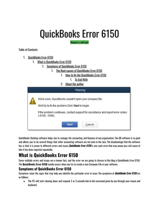QuickBooks Error 6150
Request a call back
Table of Contents
1. QuickBooks Error 6150
1. What is QuickBooks Error 6150
1. Symptoms of QuickBooks Error 6150
1. The Root causes of QuickBooks Error 6150
1. How to fix the QuickBooks Error 6150
1. To End With
2. About the author
QuickBooks Desktop software helps you to manage the accounting and finances of any organisation. The QB software is so good
and allows you to do several things that other accounting software are not even in the race. The disadvantage that the software
has is that it is prone to different errors and issues QuickBooks Error 6150 is one such error that may annoy you a bit cause of
late it has been reported repeatedly.
What is QuickBooks Error 6150
Some multiple errors and issues are a known fact, and the error we are going to discuss in this blog is QuickBooks Error 6150.
The QuickBooks Error 6150 mainly occurs when you try to create a new Company File in your software. 
Symptoms of QuickBooks Error 6150
Symptoms mean the signs that may help you identify the particular error or issue. The symptoms of QuickBooks Error 6150 are
as follows:
● The PC will start slowing down and respond 2 or 3 seconds late to the command given by you through your mouse and
keyboard.
 
