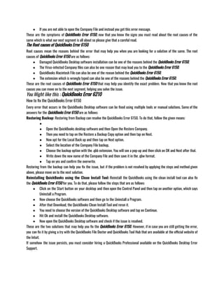 ● If you are not able to open the Company File and instead you get this error message. 
These are the symptoms of QuickBooks Error 6150, now that you know the signs you must read about the root causes of the
same which is what our next segment is all about so please give that a careful read. 
The Root causes of QuickBooks Error 6150
Root causes mean the reasons behind the error that may help you when you are looking for a solution of the same. The root
causes of QuickBooks Error 6150 are as follows:
● Damaged QuickBooks Desktop software installation can be one of the reasons behind the QuickBooks Error 6150. 
● The Virus-infected Company files can also be one reason that may lead you to the QuickBooks Error 6150.
● QuickBooks Macintosh File can also be one of the reason behind the QuickBooks Error 6150. 
● The extension which is wrongly typed can also be one of the reasons behind the QuickBooks Error 6150.
These are the root causes of QuickBooks Error 6150 that may help you identify the exact problem. Now that you know the root
causes you can move on to the next segment, helping you solve the issue. 
You Might like this : QuickBooks Error 6210
How to fix the QuickBooks Error 6150
Every error that occurs in the QuickBooks Desktop software can be fixed using multiple tools or manual solutions. Some of the
answers for the QuickBooks Error 6150 are as follows: 
Restoring Backup: Restoring from Backup can resolve the QuickBooks Error 6150. To do that, follow the given means:
●
● Open the QuickBooks desktop software and then Open the Restore Company. 
● Then you need to tap on the Restore a Backup Copy option and then tap on Next. 
● Now opt for the Local Back up and then tap on Next option.
● Select the location of the Company File backup, 
● Choose the backup option with the .qbb extension. You will see a pop-up and then click on OK and Next after that.
● Write down the new name of the Company File and then save it in the .qbw format.
● Tap on yes and confirm the overwrite.
Restoring from the backup can help you fix the issue, but if the problem is not resolved by applying the steps and method given
above, please move on to the next solution. 
Reinstalling QuickBooks using the Clean Install Tool: Reinstall the QuickBooks using the clean install tool can also fix
the QuickBooks Error 6150 for you. To do that, please follow the steps that are as follows:
● Click on the Start button on your desktop and then open the Control Panel and then tap on another option, which says
Uninstall a Program. 
● Now choose the QuickBooks software and then go to the Uninstall a Program. 
● After that Download, the QuickBooks Clean Install Tool and rerun it. 
● You need to choose the version of the QuickBooks Desktop software and tap on Continue. 
● Hit Ok and install the QuickBooks Desktop software. 
● Now open the QuickBooks Desktop software and check if the issue is resolved.
These are the two solutions that may help you fix the QuickBooks Error 6150. However, if in case you are still getting the error,
you can fix it by giving a try with the QuickBooks File Doctor and QuickBooks Tool Hub that are available at the official website of
the Intuit. 
If somehow the issue persists, you must consider hiring a QuickBooks Professional available on the QuickBooks Desktop Error
Support.
 