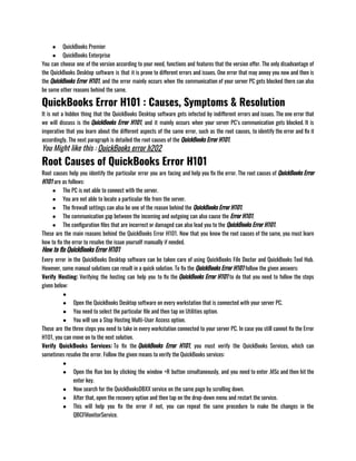 ● QuickBooks Premier 
● QuickBooks Enterprise
You can choose one of the version according to your need, functions and features that the version offer. The only disadvantage of
the QuickBooks Desktop software is that it is prone to different errors and issues. One error that may annoy you now and then is
the QuickBooks Error H101, and the error mainly occurs when the communication of your server PC gets blocked there can also
be some other reasons behind the same. 
QuickBooks Error H101 : Causes, Symptoms & Resolution
It is not a hidden thing that the QuickBooks Desktop software gets infected by indifferent errors and issues. The one error that
we will discuss is the QuickBooks Error H101, and it mainly occurs when your server PC’s communication gets blocked. It is
imperative that you learn about the different aspects of the same error, such as the root causes, to identify the error and fix it
accordingly. The next paragraph is detailed the root causes of the QuickBooks Error H101.
You Might like this : QuickBooks error h202
Root Causes of QuickBooks Error H101
Root causes help you identify the particular error you are facing and help you fix the error. The root causes of QuickBooks Error
H101 are as follows:
● The PC is not able to connect with the server. 
● You are not able to locate a particular file from the server. 
● The firewall settings can also be one of the reason behind the QuickBooks Error H101. 
● The communication gap between the incoming and outgoing can also cause the Error H101. 
● The configuration files that are incorrect or damaged can also lead you to the QuickBooks Error H101.
These are the main reasons behind the QuickBooks Error H101. Now that you know the root causes of the same, you must learn
how to fix the error to resolve the issue yourself manually if needed.
How to fix QuickBooks Error H101
Every error in the QuickBooks Desktop software can be taken care of using QuickBooks File Doctor and QuickBooks Tool Hub.
However, some manual solutions can result in a quick solution. To fix the QuickBooks Error H101 follow the given answers: 
Verify Hosting: Verifying the hosting can help you to fix the QuickBooks Error H101 to do that you need to follow the steps
given below:
●
● Open the QuickBooks Desktop software on every workstation that is connected with your server PC. 
● You need to select the particular file and then tap on Utilities option. 
● You will see a Stop Hosting Multi-User Access option.
These are the three steps you need to take in every workstation connected to your server PC. In case you still cannot fix the Error
H101, you can move on to the next solution.
Verify QuickBooks Services: To fix the QuickBooks Error H101, you must verify the QuickBooks Services, which can
sometimes resolve the error. Follow the given means to verify the QuickBooks services:
●
● Open the Run box by clicking the window +R button simultaneously, and you need to enter .MSc and then hit the
enter key. 
● Now search for the QuickBooksDBXX service on the same page by scrolling down. 
● After that, open the recovery option and then tap on the drop-down menu and restart the service.
● This will help you fix the error if not, you can repeat the same procedure to make the changes in the
QBCFMonitorService.
 