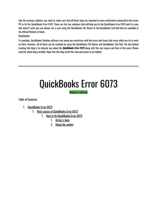 Like the previous solution, you need to make sure that all these steps are repeated in every workstation connected to the server
PC to fix the QuickBooks Error H101. These are the two solutions that will help you fix the QuickBooks Error H101 and if in case
that doesn’t work you can always run a scan using the QuickBooks File Doctor or the QuickBooks Tool Hub that are available at
the official Website of Intuit. 
Conclusion
To conclude, QuickBooks Desktop software may annoy you sometimes with the errors and issues that occur while you try to work
on them. However, all of these can be resolved by using the QuickBooks File Doctor and QuickBooks Tool Hub. The idea behind
creating this blog is to educate you about the QuickBooks Error H101 along with the root causes and fixes of the same. Please
read the whole blog carefully. Hope that this blog worth the read and proves to be helpful. 
QuickBooks Error 6073
Request a call back
Table of Contents
1. QuickBooks Error 6073
1. Root causes of QuickBooks Error 6073
1. How to fix QuickBooks Error 6073
1. Writer’s Note
2. About the author
 