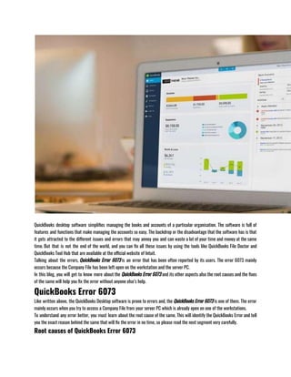 QuickBooks desktop software simplifies managing the books and accounts of a particular organisation. The software is full of
features and functions that make managing the accounts so easy. The backdrop or the disadvantage that the software has is that
it gets attracted to the different issues and errors that may annoy you and can waste a lot of your time and money at the same
time. But that is not the end of the world, and you can fix all these issues by using the tools like QuickBooks File Doctor and
QuickBooks Tool Hub that are available at the official website of Intuit. 
Talking about the errors, QuickBooks Error 6073 is an error that has been often reported by its users. The error 6073 mainly
occurs because the Company File has been left open on the workstation and the server PC. 
In this blog, you will get to know more about the QuickBooks Error 6073 and its other aspects also the root causes and the fixes
of the same will help you fix the error without anyone else’s help. 
QuickBooks Error 6073
Like written above, the QuickBooks Desktop software is prone to errors and, the QuickBooks Error 6073 is one of them. The error
mainly occurs when you try to access a Company File from your server PC which is already open on one of the workstations.
To understand any error better, you must learn about the root cause of the same. This will identify the QuickBooks Error and tell
you the exact reason behind the same that will fix the error in no time, so please read the next segment very carefully.
Root causes of QuickBooks Error 6073
 
