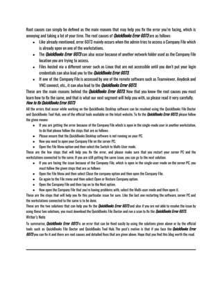 Root causes can simply be defined as the main reasons that may help you fix the error you’re facing, which is
annoying and taking a lot of your time. The root causes of QuickBooks Error 6073 are as follows:
● Like already mentioned, error 6073 mainly occurs when the admin tries to access a Company File which
is already open on one of the workstations.
● The QuickBooks Error 6073 can also occur because of another network folder used as the Company File
location you are trying to access.
● Files hosted via a different server such as Linux that are not accessible until you don’t put your login
credentials can also lead you to the QuickBooks Error 6073.
● If one of the Company File is accessed by one of the remote software such as Teamviewer, Anydesk and
VNC connect, etc., it can also lead to the QuickBooks Error 6073.
These are the main reasons behind the QuickBooks Error 6073. Now that you know the root causes you must
learn how to fix the same, and that is what our next segment will help you with, so please read it very carefully. 
How to fix QuickBooks Error 6073
All the errors that occur while working on the QuickBooks Desktop software can be resolved using the QuickBooks File Doctor
and QuickBooks Tool Hub, one of the official tools available on the Intuit website. To fix the QuickBooks Error 6073, please follow
the given means:
● If you are getting the error because of the Company File which is open in the single-mode user in another workstation,
to do that please follow the steps that are as follows:
● Please ensure that the QuickBooks Desktop software is not running on your PC. 
● Now you need to open your Company File on the server PC.
● Open the File Menu option and then select the Switch to Multi-User mode.
These are the few steps that will help you fix the error, and please make sure that you restart your server PC and the
workstations connected to the same. If you are still getting the same issue, you can go to the next solution. 
● If you are facing the issue because of the Company File, which is open in the single-user mode on the server PC, you
must follow the given steps that are as follows: 
● Open the File Menu and then select Close the company option and then open the Company File. 
● Go again to the File menu and then select Open or Restore Company option.
● Open the Company File and then tap on to the Next option.
● Now open the Company File that you’re having problems with, select the Multi-user mode and then open it.
These are the steps that will help you fix this particular issue for sure. Like the last one restarting the software, server PC and
the workstations connected to the same is to be done. 
These are the two solutions that can help you fix the QuickBooks Error 6073 and also if you are not able to resolve the issue by
using these two solutions, you must download the QuickBooks File Doctor and run a scan to fix the QuickBooks Error 6073. 
Writer’s Note
To summarise, QuickBooks Error 6073 is an error that can be fixed easily by using the solutions given above or by the official
tools such as QuickBooks File Doctor and QuickBooks Tool Hub. The post’s motive is that if you face the QuickBooks Error
6073 you can fix it and there are root causes and detailed fixes that are given above. Hope that you find this blog worth the read. 
 