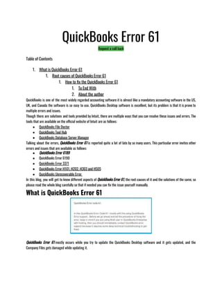 QuickBooks Error 61
Request a call back
Table of Contents
1. What is QuickBooks Error 61
1. Root causes of QuickBooks Error 61
1. How to fix the QuickBooks Error 61
1. To End With
2. About the author
QuickBooks is one of the most widely regarded accounting software it is almost like a mandatory accounting software in the US,
UK, and Canada the software is so easy to use. QuickBooks Desktop software is excellent, but its problem is that it is prone to
multiple errors and issues. 
Though there are solutions and tools provided by Intuit, there are multiple ways that you can resolve these issues and errors. The
tools that are available on the official website of Intuit are as follows:
● QuickBooks File Doctor 
● QuickBooks Tool Hub 
● QuickBooks Database Server Manager
Talking about the errors, QuickBooks Error 61 is reported quite a lot of late by so many users. This particular error invites other
errors and issues that are available as follows:
● QuickBooks Error 6189
● QuickBooks Error 6190
● QuickBooks Error 3371
● QuickBooks Error H101, H202, H303 and H505
● QuickBooks Unrecoverable Error 
In this blog, you will get to know different aspects of QuickBooks Error 61, the root causes of it and the solutions of the same, so
please read the whole blog carefully so that if needed you can fix the issue yourself manually.
What is QuickBooks Error 61
QuickBooks Error 61 mostly occurs while you try to update the QuickBooks Desktop software and it gets updated, and the
Company Files gets damaged while updating it.
 