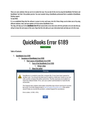 These are some solutions that you can try to resolve the issue. You can also fix the error by using the QuickBooks File Doctor and
QuickBooks Tool Hub if the problem persists. You must consider hiring a QuickBooks professional that is available at QuickBooks
Desktop support. 
To End With
It is an established thing that the software is prone to errors and issues, but all of these things can be taken care of by using
different solutions, tools, and even updates to fix the various QuickBooks Errors.
This blog will help you fix the QuickBooks Error 61 and several other errors that come with this particular error not only that you
will get to know the root causes of the same. Hope that this info adds up to your information bank and help you to fix this issue. 
QuickBooks Error 6189
Request a call back
Table of Contents
1. QuickBooks Error 6189
1. Symptoms of QuickBooks Error 6189
1. Root causes of QuickBooks Error 6189
1. Fixes of the QuickBooks Error 6189
1. Writer’s Note
2. About the author
 
