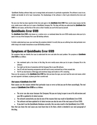  QuickBooks Desktop software helps you to manage books and accounts of a particular organisation. The software is easy to use,
reliable and durable for all of your transactions. The disadvantage of the software is that it gets infected by the errors and
issues.                                  
The one error that has been reported of late time and again is the QuickBooks Error 6189. There can be many reasons, but the
error mainly occurs while you try to open a QuickBooks Company File. This blog will help you understand the QuickBooks Error
6189, the root causes, and the fixes of the same so that if needed, you can fix the issue by yourself.
QuickBooks Error 6189
The QuickBooks Error 6189 is also known as a runtime error, as mentioned above the error 6189 mainly occurs when you try to
open or run any of the Company File in your QB desktop software.                    
To better understand any issue, you must know the symptoms behind it to verify that you are suffering from what particular error
while trying to do simple transactions on your QB Desktop software.
Symptoms of QuickBooks Error 6189
The symptoms help you identify the issue to understand the error and solve the exact problem. The symptoms of QuickBooks
Error 6189 are as follows:
● Like mentioned quite a few times in this blog, the error mostly occurs when you try to open a Company File in the
software.
● You might see the loss of connection with the Company Files in your QB software.
● Your PC will start becoming unresponsive and will react to every command two or three seconds late.
● The PC can also become a little laggy and sometimes hangs and results in a PC’s restarting.
These are the symptoms of the QuickBooks Error 6189. Now that you know the signs, you must read the same root causes, which
our next segment is all about, so please give that a careful read.
Root causes of QuickBooks Error 6189
Root causes are the reasons behind that particular issue or error so that you can fix them accordingly. The root
causes of QuickBooks Error 6189 are as follows:
● The error can also occur because the Company File you are trying to open is one of its old versions and
your QB is updated to its latest version.
● The network connectivity can also be one of the reasons that may result in QuickBooks Error 6189.
● The software not been updated to its latest version can also be one of the root cause of Error 6189.
● If you don’t run the QuickBooks Database correctly, this can also result in the QuickBooks Error 6189.
Now that you know the root cause you must learn how to fix them, which is detailed in our next paragraph of
this blog.
 