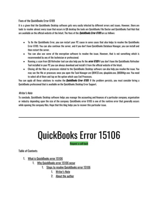 Fixes of the QuickBooks Error 6189
It is a given that the QuickBooks Desktop software gets very easily infected by different errors and issues. However, there are
tools to resolve almost every issue that occurs in QB desktop the tools are QuickBooks File Doctor and QuickBooks Tool Hub that
are available on the official website of the Intuit. The fixes of the QuickBooks Error 6189 are as follows:                    
● To fix the QuickBooks Error, you can restart your PC cause in some cases that also helps to resolve the QuickBooks
Error 6189. You can also continue the server, and if you don’t have QuickBooks Database Manager, you can install and
then restart the server.
● You can also use some of the encryption software to resolve the issue. However, that is not something which is
recommended by any of the technician or professional.
● Running a scan from QB Refresher tool can also help you fix the error 6189 if you don’t have the QuickBooks Refresher
Tool installed in your PC you can always download and install it from the official website of the Intuit.
● Closing all the files or processes related to the QuickBooks Desktop software can also help you resolve the issue. You
may see the file or processes once you open the Task Manager are QBW32.exe, qbupdate.exe, QBDBMgr.exe. You need
to select all of them and tap on the option which says End Processes.
You can apply all these solutions to resolve the QuickBooks Error 6189. If the problem persists, you must consider hiring a
QuickBooks professional that is available on the QuickBooks Desktop Error Support.
Writer’s Note
To conclude, QuickBooks Desktop software helps you manage the accounting and finances of a particular company, organisation
or industry depending upon the size of the company. QuickBooks error 6189 is one of the runtime error that generally occurs
while opening the company files. Hope that this blog helps you to recover this particular issue.
QuickBooks Error 15106
Request a call back
Table of Contents
1. What is QuickBooks error 15106
1. Why QuickBooks error 15106 occur
1. Steps to resolve QuickBooks error 15106
1. Writer’s Note
2. About the author
 