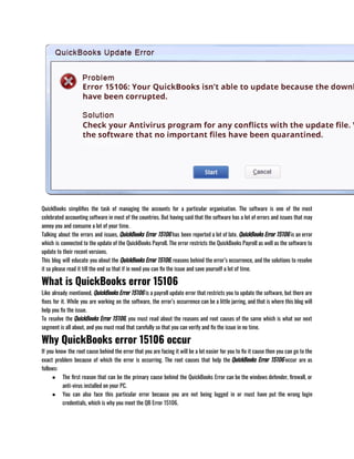 QuickBooks simplifies the task of managing the accounts for a particular organisation. The software is one of the most
celebrated accounting software in most of the countries. But having said that the software has a lot of errors and issues that may
annoy you and consume a lot of your time.
Talking about the errors and issues, QuickBooks Error 15106 has been reported a lot of late. QuickBooks Error 15106 is an error
which is connected to the update of the QuickBooks Payroll. The error restricts the QuickBooks Payroll as well as the software to
update to their recent versions.
This blog will educate you about the QuickBooks Error 15106, reasons behind the error’s occurrence, and the solutions to resolve
it so please read it till the end so that if in need you can fix the issue and save yourself a lot of time.
What is QuickBooks error 15106
Like already mentioned, QuickBooks Error 15106 is a payroll update error that restricts you to update the software, but there are
fixes for it. While you are working on the software, the error’s occurrence can be a little jarring, and that is where this blog will
help you fix the issue.
To resolve the QuickBooks Error 15106, you must read about the reasons and root causes of the same which is what our next
segment is all about, and you must read that carefully so that you can verify and fix the issue in no time. 
Why QuickBooks error 15106 occur
If you know the root cause behind the error that you are facing it will be a lot easier for you to fix it cause then you can go to the
exact problem because of which the error is occurring. The root causes that help the QuickBooks Error 15106 occur are as
follows:
● The first reason that can be the primary cause behind the QuickBooks Error can be the windows defender, firewall, or
anti-virus installed on your PC.
● You can also face this particular error because you are not being logged in or must have put the wrong login
credentials, which is why you meet the QB Error 15106.
 