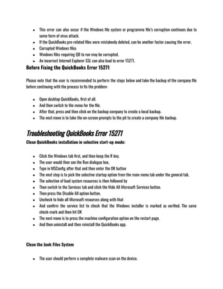 ● This error can also occur if the Windows file system or programme file’s corruption continues due to
some form of virus attack.
● If the QuickBooks pro-related files were mistakenly deleted, can be another factor causing the error.
● Corrupted Windows files
● Windows files requiring QB to run may be corrupted.
● An incorrect Internet Explorer SSL can also lead to error 15271.
Before Fixing the QuickBooks Error 15271
Please note that the user is recommended to perform the steps below and take the backup of the company file
before continuing with the process to fix the problem:
● Open desktop QuickBooks, first of all.
● And then switch to the menu for the file.
● After that, press and then click on the backup company to create a local backup.
● The next move is to take the on-screen prompts to the pit to create a company file backup.
Troubleshooting QuickBooks Error 15271
Clean QuickBooks installation in selective start-up mode: 
● Click the Windows tab first, and then keep the R key.
● The user would then see the Run dialogue box,
● Type in MSConfig after that and then enter the OK button
● The next step is to pick the selective startup option from the main menu tab under the general tab.
● The selection of load system resources is then followed by
● Then switch to the Services tab and click the Hide All Microsoft Services button.
● Then press the Disable All option button.
● Uncheck to hide all Microsoft resources along with that
● And confirm the service list to check that the Windows installer is marked as verified. The same
check-mark and then hit OK
● The next move is to press the machine configuration option on the restart page.
● And then uninstall and then reinstall the QuickBooks app.
Clean the Junk Files System
● The user should perform a complete malware scan on the device.
 