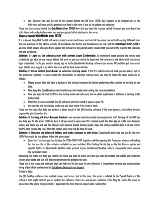 ● Spy Sweeper can also be one of the reasons behind the QB Error 15106. Spy Sweeper is an integral part of the
Anti-virus software, and its presence can lead to the error if you try to update your software.
These are the reasons behind the QuickBooks Error 15106, Now that you know the reasons behind the error, you must learn how
to fix them and easily do if you read our next paragraph full of solutions to this error. 
Steps to resolve QuickBooks error 15106
It is a known thing that the QB software is prone to errors and issues, and most of the errors can be fixed by using different tools
that are available at the official website of QuickBooks File Doctor and QuickBooks Tool Hub. But the QuickBooks Error 15106 is
an error which occurs when you try to update the software or the payroll and to resolve that you can fix the issue by the solutions
that are as follows:
Solution 1: Login as the administrator with correct Login Credentials: As mentioned above putting the wrong login
credentials can also be one reason behind the error so you can rectify by login into the software as the admin with the correct
login credentials. To do, you need to simply tap on to the QuickBooks Desktop software icon in your PC and then put the correct
login details once logged in as admin the issue will be fixed automatically.
Solution 2: Clean install QuickBooks in selective startup mode: If the first solution doesn’t work, you can always opt for
this particular solution. To clean install the QuickBooks in selective startup mode, you need to follow the steps which are as
follows:
● Please ensure that you have a backup of the critical company file before performing this solution to not lose on any
data. 
● Also, keep the QuickBooks product and license info handy before doing the clean installation.
● Now you need to start the PC in the startup mode and make sure that no other application or software is running in the
background. 
● After that, you can uninstall the QB software and then install it again on your PC. 
● You need to end the startup mode now and then check if the issue is fixed.
These are the steps that help you perform a clean install of the QB Desktop software. If the issue persists, then follow the next
segment to give it another try.
Solution 3: Turning off User Account Control: user account control can also be recognized as UAC. Turning off the UAC can
also help you fix the error 15106 to turn it off you need to open your PC’s control panel. And then tap on to the User Accounts
option, and there you will see the Change User Account Contol Setting option. Open the setting and then turn it off and restart
the PC after turning the UAC. After the reboot, your issue will be fixed for sure.
Solution 4: Rename the selected folders and make changes in anti-virus: Stopping the anti-virus can also fix the error
15106 for you to do that please follow the given steps: 
● Open the Task Manager by clicking the CTRL+SHIFT+ESC together and then opening the Processes window and looking
for the .exe file of the antivirus installed on your installed. After finding the file tap on the End Process option and
specific folders as QuickBooks Update Folder present in your QuickBooks Desktop Folder’s components folder, rename
the particular folder.
Renaming the folder will help you resolve the issue you need to make sure that you need to reinstall the update and reboot the
system afterwards and this will help you determine the problem for sure.
These are a few steps and solutions that can help you fix the issue for you. However, if the problem persists, you must consider
hiring a QuickBook professional at QuickBooks Desktop Error Support.
Writer’s Note
The QB Desktop software has multiple issues and errors, but in this case, this error is related to the Payroll feature of the
software that might restrict you to update the software. There are appropriate solutions in the blog to resolve the issue, so
please read the whole thing carefully. I appreciate the time that you spend while reading this. 
 