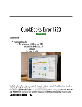 QuickBooks Error 1723
Request a call back
Table of Contents
1. QuickBooks Error 1723
1. The root causes of QuickBooks Error 1723
1. How to fix QuickBooks Error 1723
1. Conclusion
2. About the author
QuickBooks Desktop software helps you managing the finances of a particular organisation. Though the software is easy to use
and reliable, the QuickBooks Desktop software is prone to errors and issues.
One of the error is QuickBooks Error 1723 that has been reported time and again. There are many reasons behind the QuickBooks
Error 1723, but it mainly occurs when you try to install or for any reason uninstall the QuickBooks Desktop software in your PC.
QuickBooks Error 1723
 