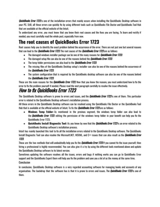 QuickBooks Error 1723 is one of the installation errors that mainly occurs when installing the QuickBooks Desktop software in
your PC. Still, all these errors can quickly fix by using different tools such as QuickBooks File Doctor and QuickBooks Tool Hub
that are available at the official website of the Intuit. 
To understand any error, you must know that you know their root causes and the fixes you are facing. To learn and rectify if
needed, you must carefully read the whole post, especially from now. 
The root causes of QuickBooks Error 1723
Root causes help you to identify the exact problem behind the occurrence of the error. There are not just one but several reasons
that can lead to the QuickBooks Error 1723. The root causes of the QuickBooks Error 1723 are as follows:
● The damaged windows installer package can be one of the many reasons for QuickBooks Error 1723. 
● The damaged setup file can also be one of the reasons behind the QuickBooks Error 1723.
● The temp folder permissions can also lead to the QuickBooks Error 1723. 
● The missing files of the QuickBooks Desktop setup’s installer can also be one of the reasons behind the occurrence of
the QuickBooks Error 1723.
● The system configuration that is required by the QuickBooks desktop software can also be one of the reasons behind
the QuickBooks Error 1723.
These are the main reasons for the QuickBooks Error 1723, Now that you know the reasons, you must understand how to fix the
error to fix the problem yourself if needed. Please read the next paragraph carefully to resolve the issue effectively. 
How to fix QuickBooks Error 1723
The QuickBooks Desktop software is prone to errors and issues, and the QuickBooks Error 1723 is one of them. This particular
error is related to the QuickBooks Desktop software’s installation process. 
All these errors in the QuickBooks Desktop software can be resolved using the QuickBooks File Doctor or the QuickBooks Tool
Hub that is available at the official website of Intuit. To fix the QuickBooks Error 1723 are as follows:
● Windows Temp Folder: As mentioned in the previous segment, the windows temp folder can also lead to
the QuickBooks Error 1723. editing the permission of the windows temp folder in your benefit can help you fix the
QuickBooks Error 1723.
● QuickBooks Install Diagnostic Tool: As you know by now that the QuickBooks Error 1723 is an error related to the
QuickBooks Desktop software’s installation process.
Intuit has mainly launched this tool to fix all the installation errors related to the QuickBooks Desktop software. The QuickBooks
Install Diagnostic Tool can also resolve the Microsoft.NET, MSXML, and C++ issues that can also result as the QuickBooks Error
1723. 
These are the two methods that will undoubtedly help you fix the QuickBooks Error 1723 if you cannot fix the issue yourself, then
hiring a professional is highly recommended. You can also give it a try by using the different tools mentioned above and update
the QuickBooks Desktop software to its latest version. 
Sometimes updating the software resolves all the issues, errors and bugs if nothing works you can go to QuickBooks Error
support and the QuickBooks Expert there will help you fix the problem and save you a lot of as the money at the same time.
Conclusion
In conclusion, QuickBooks Desktop software is a very regarded accounting software for managing books and accounts of any
organisation. The backdrop that the software has is that it is prone to errors and issues. The QuickBooks Error 1723 is one of
them.
 