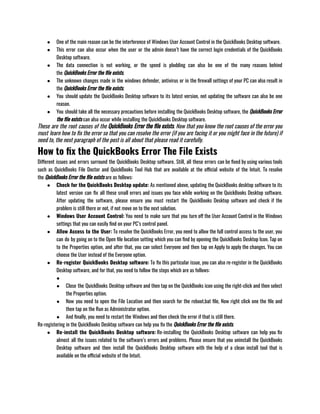 ● One of the main reason can be the interference of Windows User Account Control in the QuickBooks Desktop software. 
● This error can also occur when the user or the admin doesn’t have the correct login credentials of the QuickBooks
Desktop software.
● The data connection is not working, or the speed is plodding can also be one of the many reasons behind
the QuickBooks Error the file exists.
● The unknown changes made in the windows defender, antivirus or in the firewall settings of your PC can also result in
the QuickBooks Error the file exists.
● You should update the QuickBooks Desktop software to its latest version, not updating the software can also be one
reason.
● You should take all the necessary precautions before installing the QuickBooks Desktop software, the QuickBooks Error
the file exists can also occur while installing the QuickBooks Desktop software. 
These are the root causes of the QuickBooks Error the file exists. Now that you know the root causes of the error you
must learn how to fix the error so that you can resolve the error (if you are facing it or you might face in the future) if
need to, the next paragraph of the post is all about that please read it carefully.
How to fix the QuickBooks Error The File Exists
Different issues and errors surround the QuickBooks Desktop software. Still, all these errors can be fixed by using various tools
such as QuickBooks File Doctor and QuickBooks Tool Hub that are available at the official website of the Intuit. To resolve
the QuickBooks Error the file exists are as follows: 
● Check for the QuickBooks Desktop update: As mentioned above, updating the QuickBooks desktop software to its
latest version can fix all these small errors and issues you face while working on the QuickBooks Desktop software.
After updating the software, please ensure you must restart the QuickBooks Desktop software and check if the
problem is still there or not, if not move on to the next solution.
● Windows User Account Control: You need to make sure that you turn off the User Account Control in the Windows
settings that you can easily find on your PC’s control panel. 
● Allow Access to the User: To resolve the QuickBooks Error, you need to allow the full control access to the user, you
can do by going on to the Open file location setting which you can find by opening the QuickBooks Desktop Icon. Tap on
to the Properties option, and after that, you can select Everyone and then tap on Apply to apply the changes. You can
choose the User instead of the Everyone option.
● Re-register QuickBooks Desktop software: To fix this particular issue, you can also re-register in the QuickBooks
Desktop software, and for that, you need to follow the steps which are as follows:
●
● Close the QuickBooks Desktop software and then tap on the QuickBooks icon using the right-click and then select
the Properties option.
● Now you need to open the File Location and then search for the reboot.bat file, Now right click one the file and
then tap on the Run as Administrator option.
● And finally, you need to restart the Windows and then check the error if that is still there.
Re-registering in the QuickBooks Desktop software can help you fix the QuickBooks Error the file exists. 
● Re-install the QuickBooks Desktop software: Re-installing the QuickBooks Desktop software can help you fix
almost all the issues related to the software’s errors and problems. Please ensure that you uninstall the QuickBooks
Desktop software and then install the QuickBooks Desktop software with the help of a clean install tool that is
available on the official website of the Intuit.
 