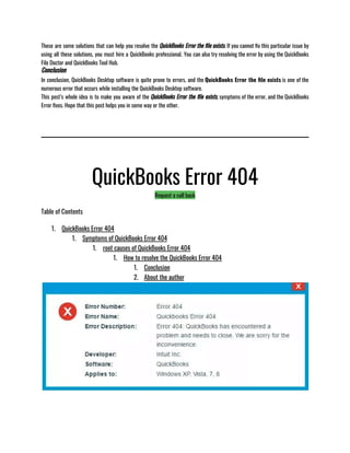 These are some solutions that can help you resolve the QuickBooks Error the file exists. If you cannot fix this particular issue by
using all these solutions, you must hire a QuickBooks professional. You can also try resolving the error by using the QuickBooks
File Doctor and QuickBooks Tool Hub.
Conclusion
In conclusion, QuickBooks Desktop software is quite prone to errors, and the QuickBooks Error the file exists is one of the
numerous error that occurs while installing the QuickBooks Desktop software. 
This post’s whole idea is to make you aware of the QuickBooks Error the file exists, symptoms of the error, and the QuickBooks
Error fixes. Hope that this post helps you in some way or the other. 
QuickBooks Error 404
Request a call back
Table of Contents
1. QuickBooks Error 404
1. Symptoms of QuickBooks Error 404
1. root causes of QuickBooks Error 404
1. How to resolve the QuickBooks Error 404
1. Conclusion
2. About the author
 