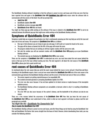 The QuickBooks Desktop software’s backdrop is that the software is prone to errors and issues and of late one error that has
been reported time and again is the QuickBooks Error 404. QuickBooks Error 404 mainly occurs when the software fails to
communicate with the servers of the Intuit. You will see prompts like:
● Intuit Error 404.
● QuickBooks Update Error 404.
● QuickBooks services message error 404.
● QuickBooks Error 404 files not found.
You might see these pop-ups while working on the software if the issue is related to the QuickBooks Error 404. Try not to be
confused between the different pop-ups that might occur while working on the QuickBooks Desktop software.
Symptoms of QuickBooks Error 404
Symptoms mainly help you recognise the particular error that is continuously annoying you that may help you verify the issue and
save a lot of time and money. The symptoms of QuickBooks Error 404 are as follows:
● One sign is that whenever you are trying to open any web page, it will result as it cannot be found on the server. 
● The page will be shown as banned, but the URL of the page will remain the same.
● The program window that you are working on will face regular crashes with the same error code.
● Not only the window you will see constant crashes with the QuickBooks Error 404 popping up on your QuickBooks
Desktop software. 
● The constant pop-ups are displaying the QuickBooks Error 404 on your screen. 
These are the symptoms of QuickBooks Error 404. To understand any error, you must learn about the root causes behind the
same so that you can fix the issue without wasting any time. The next segment is all about the root causes of the QuickBooks
Error 404 so please give that a good careful read.
root causes of QuickBooks Error 404
As mentioned above the root causes help you verify the exact reason behind the issue or error and get it fixed then and there.
According to the QuickBooks experts, there is not just one reason behind the QuickBooks Error 404, one of the main reason is the
communication gap between the QuickBooks Desktop software and the servers of the Intuit and some of them are as follows: 
● The service requests are getting rejected because of an unavailable URL.
● The crashed command operation is prompting QuickBooks Update Error 404.
● The error can also occur because it has not been updated to its latest version or maybe because of the incomplete
updation process.
● The QuickBooks Desktop software components are unreadable or dormant, which is why it is resulting in QuickBooks
Error Code 404. 
● The error 404 can also occur because of the system’s latency, and the bandwidth of the software can also be one
reason.
These are a few reasons behind the occurrence of the QuickBooks Error 404. Now that you know the root causes of
the QuickBooks Error 404 you must understand its fixes, which is what our next segment is all about so please read the next
paragraph very carefully.
You Might like this : QuickBooks Pos Connectivity ​
Tool
How to resolve the QuickBooks Error 404
The QuickBooks Desktop software is prone to errors and issues, and all of these things can be fixed by using the QuickBooks Tool
Hub and QuickBooks File Doctor that comes straight from the house of Intuit. However, before downloading these tools, you may
consider the following solutions:
 