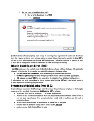 1. The root cause of QuickBooks Error 1603
1. How to fix the QuickBooks Error 1603
1. Conclusion
QuickBooks desktop software mainly helps you to manage the accounting of your organisation. The problem with the software
has is that it is prone to different errors and issues and the one mistake that users have reported recently is the  Error 1603. In
this post, we will try to help you understand the  Error 1603, the symptoms of it and the root causes that are related to the same.
So please read the whole post very carefully so that if needed you can fix the error yourself manually.
What is QuickBooks Error 1603?
  error 1603 mostly occurs when you try to install the QuickBooks Desktop software, and it can also happen while updating the
software to its latest version. The error window pops up with different warnings which are as follows:
● 2012 install error 1603 QuickBooks: Occurs while updating the QuickBooks Desktop software.
● QuickBooks update utility error 1603: When your QuickBooks Desktop software is unable to apply the patch.
●  MSI returned error code 1603: The error occurs during the installation of your QuickBooks Desktop software.
To understand any error better, you must know the different symptoms behind the  Error 1603, which is what our next segment is
all about, so please read the following paragraph carefully. 
Symptoms of QuickBooks Error 1603
Symptoms help you to understand the different signs behind the particular thing so that you can verify if you are also facing the
same error and fix it accordingly. The symptoms of QuickBooks Error 1603 are as follows:
● The error also occurs due to the Microsoft NET 1.1 SP1 installer being uninstalled.
● This error can also occur because maybe he or she is using the QuickBooks Desktop software to its latest version. An
error may again happen because of the permissions that are needed, which are insufficient, and that results in
restricted installation.
● The error can also occur because of the temp folders of the windows that are over packed.
● Corrupted files of the QuickBooks Desktop software can also result in Error 1603.
● Another reason can also be the locked file of the setup.
 