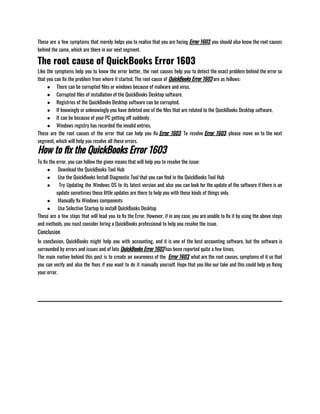 These are a few symptoms that merely helps you to realise that you are facing Error 1603, you should also know the root causes
behind the same, which are there in our next segment.
The root cause of QuickBooks Error 1603
Like the symptoms help you to know the error better, the root causes help you to detect the exact problem behind the error so
that you can fix the problem from where it started. The root cause of QuickBooks Error 1603 are as follows:
● There can be corrupted files or windows because of malware and virus.
● Corrupted files of installation of the QuickBooks Desktop software.
● Registries of the QuickBooks Desktop software can be corrupted.
● If knowingly or unknowingly you have deleted one of the files that are related to the QuickBooks Desktop software.
● It can be because of your PC getting off suddenly.
● Windows registry has recorded the invalid entries.
These are the root causes of the error that can help you fix Error 1603. To resolve Error 1603, please move on to the next
segment, which will help you resolve all these errors.
How to fix the QuickBooks Error 1603
To fix the error, you can follow the given means that will help you to resolve the issue:
●  Download the QuickBooks Tool Hub
●  Use the QuickBooks Install Diagnostic Tool that you can find in the QuickBooks Tool Hub 
●   Try Updating the Windows OS to its latest version and also you can look for the update of the software if there is an
update sometimes these little updates are there to help you with these kinds of things only.
●  Manually fix Windows components
●  Use Selective Startup to install QuickBooks Desktop
These are a few steps that will lead you to fix the Error. However, if in any case, you are unable to fix it by using the above steps
and methods, you must consider hiring a QuickBooks professional to help you resolve the issue.
Conclusion
In conclusion, QuickBooks might help you with accounting, and it is one of the best accounting software, but the software is
surrounded by errors and issues and of late QuickBooks Error 1603 has been reported quite a few times.
The main motive behind this post is to create an awareness of the  Error 1603, what are the root causes, symptoms of it so that
you can verify and also the fixes if you want to do it manually yourself. Hope that you like our take and this could help yo fixing
your error.
 