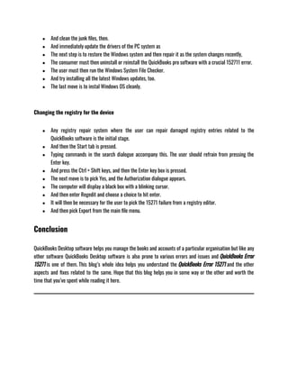 ● And clean the junk files, then.
● And immediately update the drivers of the PC system as
● The next step is to restore the Windows system and then repair it as the system changes recently,
● The consumer must then uninstall or reinstall the QuickBooks pro software with a crucial 152711 error.
● The user must then run the Windows System File Checker.
● And try installing all the latest Windows updates, too.
● The last move is to instal Windows OS cleanly.
Changing the registry for the device
● Any registry repair system where the user can repair damaged registry entries related to the
QuickBooks software is the initial stage.
● And then the Start tab is pressed.
● Typing commands in the search dialogue accompany this. The user should refrain from pressing the
Enter key.
● And press the Ctrl + Shift keys, and then the Enter key box is pressed.
● The next move is to pick Yes, and the Authorization dialogue appears.
● The computer will display a black box with a blinking cursor.
● And then enter Regedit and choose a choice to hit enter.
● It will then be necessary for the user to pick the 15271 failure from a registry editor.
● And then pick Export from the main file menu.
Conclusion
QuickBooks Desktop software helps you manage the books and accounts of a particular organisation but like any
other software QuickBooks Desktop software is also prone to various errors and issues and QuickBooks Error
15271 is one of them. This blog’s whole idea helps you understand the QuickBooks Error 15271 and the other
aspects and fixes related to the same. Hope that this blog helps you in some way or the other and worth the
time that you’ve spent while reading it here.
 