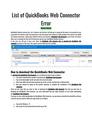 List of QuickBooks Web Connector
Error
Request a call back
QuickBooks Desktop software has a lot of features and functions that help you to manage all the aspects of accounting for your
organisation the software makes the accounting so easy that anyone with a little bit of understanding of the software can handle
the software themselves. Talking about different features and functions, QuickBooks Web Connector is one of them. The feature
allows you to exchange the data with the third-party app into your QuickBooks Desktop software.
In this post, you will get to know more about the QuickBooks Web Connector, How to download the QuickBooks Web
connector, and the list of the same. Thus, please read the whole post very carefully.
How to download the QuickBooks Web Connector
To download the QuickBooks Web Connector, you can follow the given means as follows:
● You need to download the installer to download the QuickBooks Web Connector.
● Tap on the downloaded zip file and select the extract all option.
● Now in the folder that has been extracted, tap on the .exe file, and then Run as Administrator.
● Now give consent by taping on the positive responses to complete the installation of the QuickBooks Web
Connector.
These are the steps that you need to take to download the QuickBooks Web Connector. Now that you know how to
download the QuickBooks Web Connector, you must understand that you might encounter an error while downloading
the QuickBooks Web Connector.
If you get an error while downloading the QuickBooks Web Connector, you can always uninstall and reinstall the software
to do the same you need to follow the steps which are as follows:
● Tap on the Windows + R.
● Now search for the Control Panel and then tap on OK.
 