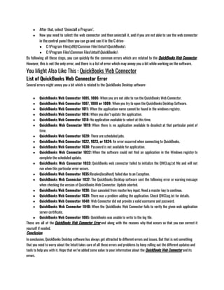 ● After that, select ‘Uninstall a Program’.
● Now you need to select the web connector and then uninstall it, and if you are not able to see the web connector
in the control panel then you can go and see it in the C drive:
● C:Program Files(x86)Common FilesIntuitQuickBooks
● C:Program FilesCommon FilesIntuitQuickBooks
By following all these steps, you can quickly fix the common errors which are related to the QuickBooks Web Connector.
However, this is not the only error, and there is a list of error which may annoy you a bit while working on the software.
You Might Also Like This : QuickBooks Web Connector
List of QuickBooks Web Connector Error
Several errors might annoy you a bit which is related to the QuickBooks Desktop software:
● QuickBooks Web Connector 1005, 1006: When you are not able to run the QuickBooks Web Connector.              
● QuickBooks Web Connector 1007, 1008 or 1009: When you try to open the QuickBooks Desktop Software.
● QuickBooks Web Connector 1011: When the application name cannot be found in the windows registry.
● QuickBooks Web Connector 1016: When you don’t update the application.
● QuickBooks Web Connector 1018: No application available to select at this time.
● QuickBooks Web Connector 1019: When there is no application available to deselect at that particular point of
time.
● QuickBooks Web Connector 1020: There are scheduled jobs.
● QuickBooks Web Connector 1022, 1023, or 1024: An error occurred when connecting to QuickBooks.
● QuickBooks Web Connector 1030: Password is not available for application.
● QuickBooks Web Connector 1032: When the software could not find an application in the Windows registry to
complete the scheduled update.
● QuickBooks Web Connector 1033: QuickBooks web connector failed to initialize the QWCLog.txt file and will not
run when this particular error occurs.
● QuickBooks Web Connector 1035:Resolve(localhost) failed due to an Exception.
● QuickBooks Web Connector 1037: The QuickBooks Desktop software sent the following error or warning message
when checking the version of QuickBooks Web Connector. Update aborted.
● QuickBooks Web Connector 1038: User canceled from master key input. Need a master key to continue.
● QuickBooks Web Connector 1039: There was a problem adding the application. Check QWCLog.txt for details.
● QuickBooks Web Connector 1040: Web Connector did not provide a valid username and password.
● QuickBooks Web Connector 1048: When the QuickBooks Web Connector fails to verify the given web application
server certificate.
● QuickBooks Web Connector 1085: QuickBooks was unable to write to the log file.
These are all of the QuickBooks Web Connector Error and along with the reasons why that occurs so that you can correct it
yourself if needed.
Conclusion
In conclusion, QuickBooks Desktop software has always get attracted to different errors and issues. But that is not something
that you need to worry about the Intuit takes care of all these errors and problems by keep rolling out the different updates and
tools to help you with it. Hope that we’ve added some value to your information about the QuickBooks Web Connector and its
errors.
 