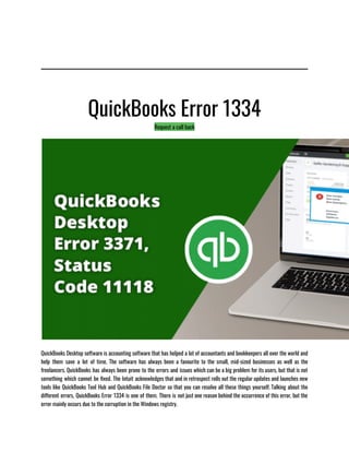 QuickBooks Error 1334
Request a call back
QuickBooks Desktop software is accounting software that has helped a lot of accountants and bookkeepers all over the world and
help them save a lot of time. The software has always been a favourite to the small, mid-sized businesses as well as the
freelancers. QuickBooks has always been prone to the errors and issues which can be a big problem for its users, but that is not
something which cannot be fixed. The Intuit acknowledges that and in retrospect rolls out the regular updates and launches new
tools like QuickBooks Tool Hub and QuickBooks File Doctor so that you can resolve all these things yourself. Talking about the
different errors, QuickBooks Error 1334 is one of them. There is not just one reason behind the occurrence of this error, but the
error mainly occurs due to the corruption in the Windows registry.  
 