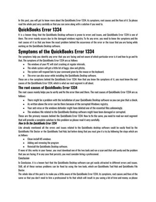In this post, you will get to know more about the QuickBooks Error 1334, its symptoms, root causes and the fixes of it. So please
read the whole post very carefully so that you can come along with a solution if you need to.
QuickBooks Error 1334
It is a known thing that the QuickBooks Desktop software is prone to errors and issues, and QuickBooks Error 1334 is one of
them. The error mainly occurs due to the damaged windows registry. To fix any error, you need to know the symptoms and the
root causes of it so that you know the exact problem behind the occurrence of the error or the issue that you are facing while
working on the QuickBooks Desktop software.
Symptoms of the QuickBooks Error 1334
The symptoms help you identify any error that you are facing and not aware of which particular error is it and how to go and fix
that. The symptoms of the QuickBooks Error 1334 are as follows:
● The windows of your PC will start crashing at regular intervals.
● The whole system will get a little bit of laggy, slow and glitchy.
● The system will respond late to your command given by the mouse or the keyboard.
● The error can also occur while installing the QuickBooks Desktop software.
These are a few symptoms behind the QuickBooks Error 1334. Now that you know the symptoms of it, you must know the root
causes of the QuickBooks Error 1334, which is what our next segment is all about.
The root causes of QuickBooks Error 1334
The root cause mainly helps you to verify and fix the error then and there. The root causes of QuickBooks Error 1334 are as
follows:
● There might be a problem with the installation of your QuickBooks Desktop software so you can give that a check.
● As written above the error can be there because of the corrupted Windows registry.
● Your anti-virus or the windows defender might have deleted one of the essential files unknowingly.
● The windows file related to the QuickBooks Desktop software might have been damaged or corrupted.
These are the primary reasons behind the QuickBooks Error 1334. Now to fix the same, you need to read our next segment
that will provide a complete solution to this problem so please read it very carefully.
How to fix the QuickBooks Error 1334
Like already mentioned all the errors and issues related to the QuickBooks desktop software could be easily fixed by the
QuickBooks File Doctor or the QuickBooks Tool Hub, but before doing that you must give it a try by following the steps which are
as follows:
● Clean install MS windows
● Adding and removing the program
● Reinstall the QuickBooks Desktop software.
If none of this works in your favour, you must download one of the two tools and run a scan and that will surely end the problem
that you are facing. If in any case that persists, you must consider hiring a professional.
Conclusion
In Conclusion, it is a known fact that the QuickBooks Desktop software can get easily attracted to different errors and issues.
Still, all of these various problems can be fixed by using the two tools, which are QuickBooks Tool Hub and QuickBooks File
Doctor.
The whole idea of this post is to make you a little aware of the QuickBooks Error 1334, its symptoms, root causes and fixes of the
same so that you don’t need to hire a professional to fix that which will result in you saving a lot of time and money, so please
 