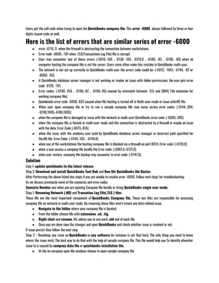 Users get the cell code when trying to open the QuickBooks company file. This error -6000  always followed by three or four
digits reason code as well.
Here is the list of errors that are similar series of error -6000
● error -6176, 0  when the firewall is obstructing the connection between workstations.
● Error code -6000, -107 when .TLG(Transactions Log File) file is corrupt.
● User may encounter one of these errors (-6010,-100 , -6138 -105 , 6210,0 , -6189, -83 , -6190, -83) when ok
computer hosting the company file is not the server. Users more often make this mistake in QuickBooks multi-user.
● The network is not set up correctly in QuickBooks multi-user the errors code could be: (-6012, -1061, -6144, -82 or
-6000, -82).
● if QuickBooks database server manager is not working or maybe an issue with folder permissions, the user gets error
code -6129, -101
● Error codes: (-6190, 816 , -6190,-82 , -6190,-85) caused by mismatch between .TLG and QBW( File extension for
working company file).
● Quickbooks error code -6000,-832 caused when file hosting is turned off in Multi-user mode or issue with.ND file.
● When user open company file or try to run a sample company file may come across error codes: (-6144,-304,
-6190,1005,-6189,1005)
● when the company file is damaged or issue with the network in multi-user QuickBooks error code: (-6000,-305)
● when the company file is hosted in multi-user mode and the connection is obstructed by a firewall or maybe an issue
with the data. Error Code (-6073,-816)
● when the issue with the windows user used by QuickBooks database server manager or incorrect path specified for
the.ND file. Error Code: (-6144,-103 , -6144,0)
● when one of the workstations the hosting company file is blocked via a firewall on port 8019. Error code: (-6120,0)
● when a user access a company file locally the Error code: (-6087,0,-6131,0)
● when user restore  company file backup may encounter in error code: (-6147,0)
Solution
step 1: update quickbooks to the latest release
Step 2: Download and install QuickBooks Tool Hub and Run file QuickBooks file Doctor. 
After Performing the above listed two steps if you are unable to resolve error -6000. Follow next steps for troubleshooting:
As we discuss previously some of the scenarios and error codes.
Scenario Number one when you are opening Company file locally or Using QuickBooks single user mode.
Step 1: Renaming Network (.ND) and Transation Log File(.TLG ) files
These file are the most important component of QuickBooks Company file. These two files are responsible for accessing
company file on network in multi-user mode. By renaming these files aren’t create any data related issue.
● Navigate to the folder where your company file is located. 
● From the folder choose file with extensions .nd, .tlg. 
● Right click and rename, We advise you to use word .old end of each file.
● Once you are done save the changes and open QuickBooks and check whether issue is resolved or not.
If issue persist then follow the next step
Step 2 : Resolving any issue on QuickBooks or any software for instance is not that hard, The only thing you need to know
where the issue exist. The best way to do that with the help of sample company file. This file would help you To identify whearher
issue to is caused by company data file or quickbooks installation file.
● At the no company open file windows choose to open sample company file.
 