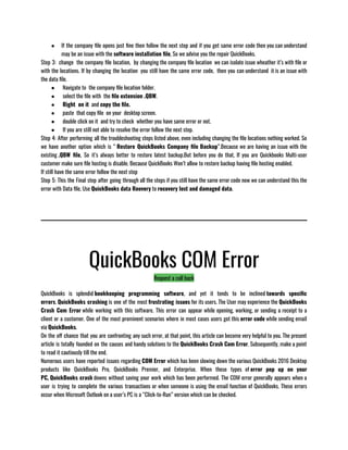 ● If the company file opens just fine then follow the next step and if you get same error code then you can understand
may be an issue with the software installation file, So we advise you the repair QuickBooks.
Step 3:  change  the company file location,  by changing the company file location  we can isolate issue wheather it’s with file or
with the locations. If by changing the location  you still have the same error code,  then you can understand  it is an issue with
the data file.
●  Navigate to  the company file location folder.
●  select the file with  the file extension .QBW. 
●  Right  on it  and copy the file. 
●  paste  that copy file  on your  desktop screen.
●  double click on it  and try to check  whether you have same error or not.
●  If you are still not able to resolve the error follow the next step.
Step 4: After performing all the troubleshooting steps listed above, even including changing the file locations nothing worked. So
we have another option which is “ Restore QuickBooks Company file Backup”.Because we are having an issue with the
existing .QBW file, So it’s always better to restore latest backup.But before you do that, If you are Quickbooks Multi-user
customer make sure file hosting is disable. Because QuickBooks Won’t allow to restore backup having file hosting enabled. 
If still have the same error follow the next step
Step 5: This the Final step after going through all the steps if you still have the same error code now we can understand this the
error with Data file, Use QuickBooks data Reovery to recovery lost and damaged data.
QuickBooks COM Error
Request a call back
QuickBooks is splendid bookkeeping programming software, and yet it tends to be inclined towards specific
errors. QuickBooks crashing is one of the most frustrating issues for its users. The User may experience the QuickBooks
Crash Com Error while working with this software. This error can appear while opening, working, or sending a receipt to a
client or a customer. One of the most prominent scenarios where in most cases users got this error code while sending email
via QuickBooks.
On the off chance that you are confronting any such error, at that point, this article can become very helpful to you. The present
article is totally founded on the causes and handy solutions to the QuickBooks Crash Com Error. Subsequently, make a point
to read it cautiously till the end. 
Numerous users have reported issues regarding COM Error which has been slowing down the various QuickBooks 2016 Desktop
products like QuickBooks Pro, QuickBooks Premier, and Enterprise. When these types of error pop up on your
PC, QuickBooks crash downs without saving your work which has been performed. The COM error generally appears when a
user is trying to complete the various transactions or when someone is using the email function of QuickBooks. These errors
occur when Microsoft Outlook on a user’s PC is a “Click-to-Run” version which can be checked.
 