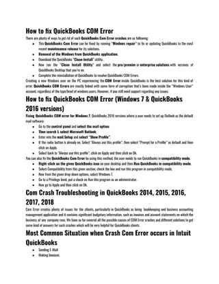 How to fix QuickBooks COM Error
There are plenty of ways to get rid of such QuickBooks Com Error crashes are as following:
● This QuickBooks Com Error can be fixed by running “Windows repair” to fix or updating QuickBooks to the most
recent maintenance release for its solutions.
● Removal of the Windows from QuickBooks application.
● Download the QuickBooks “Clean Install” utility.
● Now run the “Clean Install Utility” and select the pro/premier or enterprise solutions with versions of
QuickBooks Desktop that you’re on.
● Complete the reinstallation of QuickBooks to resolve QuickBooks COM Errors.
Creating a new Windows user on the PC experiencing the COM Error inside QuickBooks is the best solution for this kind of
error. QuickBooks COM Errors are mostly linked with some form of corruption that’s been made inside the “Windows User”
account, regardless of the type/level of windows users. However, if you still need support regarding any issues.
How to fix QuickBooks COM Error (Windows 7 & QuickBooks
2016 versions)
Fixing QuickBooks COM error for Windows 7, QuickBooks 2016 versions where a user needs to set up Outlook as the default
mail software:
● Go to the control panel and select the mail option.
● Then search & select Microsoft Outlook.
● Enter into the mail Setup and select “Show Profile”.
● If the radio button is already on, Select “Always use this profile”, then select “Prompt for a Profile” as default and then
click on Apply.
● Select back to “Always use this profile”, click on Apply and then click on Ok.
You can also fix the QuickBooks Com Error by using this method, the user needs to run QuickBooks in compatibility mode.
● Right-click on the given QuickBooks icon on your desktop and then Run QuickBooks in compatibility mode.
● Select Compatibility from this given section, check the box and run this program in compatibility mode.
● Now from the given drop-down options, select Windows 7.
● Go to a Privilege level, put a check on Run this program as an administrator.
● Now go to Apply and then click on Ok.
Com Crash Troubleshooting in QuickBooks 2014, 2015, 2016,
2017, 2018
Com Error creates plenty of issues for the clients, particularly in QuickBooks as being  bookkeeping and business accounting
management application and it contains significant budgetary information, such as invoices and account statements on which the
business of any company runs. We have so far covered all the possible causes of COM Error crashes and different solutions to get
some kind of answers for such crashes which will be very helpful for QuickBooks clients. 
Most Common Situation when Crash Com Error occurs in Intuit
QuickBooks
● Sending E-Mail
● Making Invoices
 