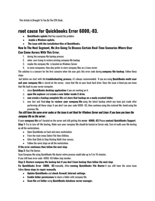   This Article Is Brought To You By The CPA Desk.
root cause for Quickbooks Error 6000,-83.
● QuickBooks update that has caused the problem
●   maybe a Windows update.
●  The issue with the installation files of QuickBooks.
Now In The Next Segment, We Are Going To Discuss Certain Real-Time Scenarios Where User
Can Come Across With This Error.
1. during the company file backup process
2. when  user trying to restore existing company file backup
3. maybe the company file  is located on Windows Server
4. in some companies, they also prefer to store company files on a Linux server.
The solution is a concern for the first scenario when the user gets this error code during company file backup. Follow these
steps:
 but before we start with the troubleshooting process, it’s always recommended.  If you are using QuickBooks multi-user
and your company file is stored on the server,  move that file on your local hard drive. Once the issue is fixed you can move
that file back to your server computer.
1. close QuickBooks desktop application if you are working on it.
2. open file explorer and create a new folder inside C drive.
3. now create a backup complete file and store that backup on a newly created folder.
4. now last and final step to restore your company file using the latest backup which you have just made after
performing all these steps if you don’t see your code 6000- 83, then continue using the restored file. Avoid using the
previous file.
You still have the same error codes or the issue is not fixed for Windows Server and Linux: If you have you have the
company file on the server .
If your company file isn’t located on the server and still getting this error -6000,-83 Please contact QuickBooks Support.
Step 1: Try to turn off file hosting, Make sure your company file should be hosted on Server only, Turn of multi-user file hosting
on all the workstations.
● Open QuickBooks on Each and every workstation.
● From the main menu Select File then Utilities. 
● After that Click to Stop Hosting Multi-User access.
● Follow the same steps on all the workstation. 
If the error continues then follow the next step:
Step 2: Run File Doctor. 
Scan Company file using QuickBooks file doctor entire process could take up to 5 to 10 minutes.
If you still have error code -6000 -83 follow step number.
Step 3: Restore company file backup but if you don’t have backup then follow the next step:
Fix QuickBooks Error -6000, -83 manually, After running QuickBooks File Doctor if you still have the same issue
follow these steps to repair manually.
● Update QuickBooks and check firewall, Internet settings.
● Enable folder permissions to share a folder with company file. 
● Scan file and folder using QuickBooks database server manager. 
 