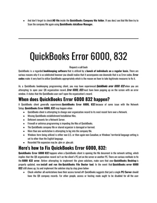 ● And don’t forget to check.ND file inside the QuickBooks Company file folder, If you don,t see that file then try to
Scan the company file again using QuickBooks dataBase Manager. 
QuickBooks Error 6000, 832
Request a call back
QuickBooks is a regarded bookkeeping software that is utilized by a bunch of individuals on a regular basis. There are
various reasons why it is so celebrated however you should realize that it accompanies one downside that is as Error codes. Error
codes make it very hard to utilize QuickBooks appropriately which is the reason we have to take legitimate measures to fix it.     
                   
As a QuickBooks bookkeeping programming client, you may have experienced QuickBooks error 6000 832 when you are
attempting to open your QB organization record. Error 6000, 832 must have been popping up on the screen with an error
window. it states that the QuickBooks user can’t open the organization’s record.
When does QuickBooks Error 6000 832 happen?
A QuickBooks client generally experiences QuickBooks Error 6000, 832 because of some issue with the Network
Setup. QuickBooks Error 6000, 832 may happen when:
● QuickBooks client is attempting to change over organization record to its most recent form over a Network.
● Missing QuickBooks establishment/installation files.
● Deficient consents for a Network Server.
● Firewall or antivirus programming is impeding the files of QuickBooks.
● The QuickBooks company file or shared organizer is damaged or harmed.
● More than one workstation is attempting to log into the company file.
● Windows form being utilized is either non-U.S. or then again non-Canadian, or Windows’ territorial language setting is
set to other than the English language.
● Recorded File expansion may be .qbm or .qbw.adr.
Here's how to Fix QuickBooks Error 6000, 832:
QuickBooks Error 6000 832 happens when a QuickBooks client is opening the file document in the network setting, which
implies that the QB organization record isn’t on the client’s PC yet on the server or another PC. There are various methods to fix
the 6000 832 error. Before attempting to implement the given solutions, make sure that your QuickBooks Desktop is
properly updated, now install and run the QuickBooks File Doctor tool. In the event that QuickBooks error 6000
832 still shows up, try and implement the solution step by step given below:                                               
● Check whether all workstations have their access turned off: QuickBooks suggests that just a single PC/Server should
have the QB company records. For other people, access or hosting mode ought to be disabled for all the user
 