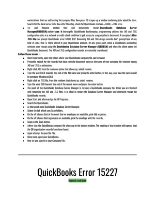 workstations that are not hosting the company files. Now press F2 to open up a window containing data about the item.
Search for the local server info. Now after this step, check for QuickBooks mistake – 6000, – 832 error.
● Try and Rename certain files and documents, restart QuickBooks Database Server
Manager(QBDBSM) and re-scan it thoroughly: QuickBooks bookkeeping programming utilizes the .ND and .TLG
configuration data in a network or multi-client condition to get access to a organization’s document. A corrupted .NDor
.TLG file can prompt QuickBooks error 6000, 832. Renaming .ND and .TLG design records don’t prompt loss of any
kind of data that is there stored in your QuickBooks account. At any given point when a QuickBooks accounting
software user rescan using the Quickbooks Database Server Manager (QBDBSM) and when the client opens the
QuickBooks document, The .ND and .TLG configuration records are naturally reproduced.
Follow these means –                        
● Most importantly, open the folder where your QuickBooks company file can be found.
● Presently, search for the records that have a similar document name as the name of your company file, however having
.ND and .TLG as extensions.
● Right-click.ND, from the rundown option that shows up, select rename.
● Type the word OLD towards the end of the file name and press the enter button. In this way, your new file name would
be company file.qbw.nd.OLD.
● Right-click on .TLG file, from the rundown that shows up, select rename.
● Type the word OLD towards the end of the record name and press the enter button.
● The point of the QuickBooks Database Server Manager is to have a QuickBooks company file. When you are finished
with renaming the .ND and .TLG files, it is ideal to restart the Database Server Manager, and afterward rescan the
QuickBooks records.
● Open Start and afterward go to All Programs.
● Search for QuickBooks.
● At that point open QuickBooks Database Server Manager.
● Select the tab which says Scan folders.
● On the off chance that in the event that no envelopes are available, pick Add organizer.
● On the off chance that organizers are available, pick the envelope with the records.
● Snap on the Scan button.
● Affirm that the QuickBooks company file shows up in the bottom window. The heading of that window will express that
the QB organization records have been found.
● Again attempt to open the File.
● Once more, open your QuickBooks.
● Now try and sign in to your Company File.
QuickBooks Error 15227
Request a call back
 