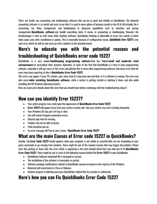 There are hardly any accounting and bookkeeping software that can be as good and reliable as QuickBooks. The financial
accounting software is so useful and easy to use that it is used in every sphere of business mostly in the US & UK virtually. Be it
accounting, tax filing management, and bookkeeping to advanced capabilities such as inventory and pricing
management, QuickBooks software can handle everything when it comes to accounting or bookkeeping. However, the
disadvantages is that as with every other desktop software, QuickBooks Desktop is vulnerable to errors too, mostly of which
takes place soon after installation or update. This is invariable because of configuration issues. QuickBooks Error 15227 is one
such error which we will try and come up with a solution in this detailed review.
Here's to educate you with the potential reasons and
troubleshooting of QuickBooks error code 15227
QuickBooks is a very unique bookkeeping programming software that has helped small and moderate sized
entrepreneurs to accomplish their business objectives. In spite of the fact that QuickBooks is a best in class programming
software, naturally it will get some of the errors and glitches like in some other programming software. One basic error that the
users have been reporting of late is QuickBooks Error Code 15227.
This error may appear if your PC crashes, gets some kind of a lag every now and then, or if a software is running. The error may
also occur while installing QuickBooks software, while a system is getting started or shutting it down, and also while
installing the MS Windows Operating System.
Here are some prior details about this error that you should know before continuing with the troubleshooting steps.9
How can you identify Error 15227?
● Your active program may crash upon the appearance of QuickBooks Error Code 15227.
● Error 15227 will appear every-time your system crashes and  also your system may start crashing frequently.
● Your Windows OS may get a bit lag or slow.
● You will receive frequent connection errors.
● Security app must be missing.       
● Taskbar may not be able to locate.
● Fatal exception pop up
● An error message will Pop on your screen. “QuickBooks Error Code 15227”
What are the main Causes of Error code 15227 in QuickBooks?
Usually, the Error Code 15227 mostly appears when your computer is not stable or essential files are not responding to your
given commands or go missing from nowhere. There might be one of the mannier reasons that may trigger this problem. Please
note that getting to know that the error which is appearing is the most needed detail that may help you to fix QuickBooks
Error Code 15227. There might be one or more of the following reasons behind this Error 15227 in your QuickBooks:
● QuickBooks Software download file is damaged or corrupt.
● The installation of the software is incomplete or partial.
● Software package modifications related to QuickBooks caused corruption in the registry of the Windows.
● Detected with some kind of a Virus or Malware.
● Another program is deleting necessary QuickBooks related files by mistake or maliciously.
Here’s how you can Fix QuickBooks Error Code 15227
 