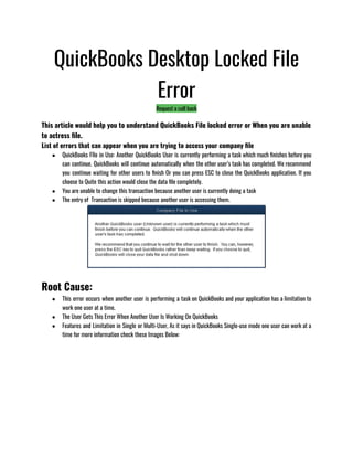 QuickBooks Desktop Locked File
Error
Request a call back
This article would help you to understand QuickBooks File locked error or When you are unable
to actress file.
List of errors that can appear when you are trying to access your company file
● QuickBooks FIle in Use: Another QuickBooks User is currently performing a task which much finishes before you
can continue. QuickBooks will continue automatically when the other user’s task has completed. We recommend
you continue waiting for other users to finish Or you can press ESC to close the QuickBooks application. If you
choose to Quite this action would close the data file completely.
● You are unable to change this transaction because another user is currently doing a task
● The entry of  Transaction is skipped because another user is accessing them.
Root Cause:
● This error occurs when another user is performing a task on QuickBooks and your application has a limitation to
work one user at a time. 
● The User Gets This Error When Another User Is Working On QuickBooks 
● Features and Limitation in Single or Multi-User, As it says in QuickBooks Single-use mode one user can work at a
time for more information check these Images Below:
 