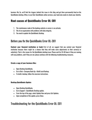 business file. So, we’ll find the triggers behind this issue in this blog and get them permanently fixed on the
QuickBooks desktop. Often, to use their QuickBooks online services, your bank also needs to check your identity.
Root causes of QuickBooks Error OL-301
1. The maintenance mode of the banking website or servers is on activate. 
2. File of an organisation with problems with data integrity.
3. You need to update the QuickBooks Desktop.
Before you fix the QuickBooks Error OL-301
Contact your financial institution or bank: First of all, we suggest that you contact your financial
institution because there might be a chance that they will make some adjustments to their server(s) or
website(s). That is the reason for the QuickBooks desktop issue. Please wait for 24-48 hours if they are running
with any problems, and if they are not, please continue with the following troubleshooting measures.
Create a copy of your business files:
● Open Desktop QuickBooks.
● Go to Disk > Company Back Up > Build Local Backup.
● To build a backup, follow the onscreen instructions.
Desktop QuickBooks Update:
● Open Desktop QuickBooks.
● Go to Support > QuickBooks Desktop update.
● From the top of the page, select Update Now and press Get Updates.
● Upon completion of the update, press Close.
Troubleshooting for the QuickBooks Error OL-301
 
