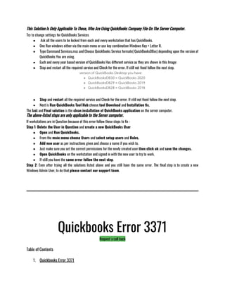 This Solution Is Only Applicable To Those, Who Are Using QuickBooks Company File On The Server Computer.
Try to change settings for QuickBooks Services
●  Ask all the users to be locked from each and every workstation that has QuickBooks.
● One Run windows either via the main menu or use key combination Windows Key + Letter R. 
● Type Command Services.msc and Choose QuickBooks Service formate( QuickBooksDBxx) depending upon the version of
QuickBooks You are using.
● Each and every year based version of QuickBooks Has different service as they are shown in this Image:
● Stop and restart all the required service and Check for the error. If still not fixed follow the next step. 
● Stop and restart all the required service and Check for the error. If still not fixed follow the next step.
● Next is Run QuickBooks Tool Hub choose tool Download and Installation fix.
The last and Final solution is the clean installation of QuickBooks application on the server computer.
The above-listed steps are only applicable to the Server computer.
If workstations are in Question because of this error follow these steps to fix : 
Step 1: Delete the User in Question and create a new QuickBooks User
● Open and Run QuickBooks. 
● From the main menu choose Users and select setup users and Roles.
● Add new user as per instructions given and choose a name if you wish to. 
● Just make sure you set the correct permissions for the newly created user then click ok and save the changes. 
● Open QuickBooks on the workstation and signed in with the new user to try to work.
● If still you have the same error follow the next step.
Step 2: Even after trying all the solutions listed above and you still have the same error. The final step is to create a new
Windows Admin User, to do that please contact our support team.
Quickbooks Error 3371
Request a call back
Table of Contents
1. Quickbooks Error 3371
 