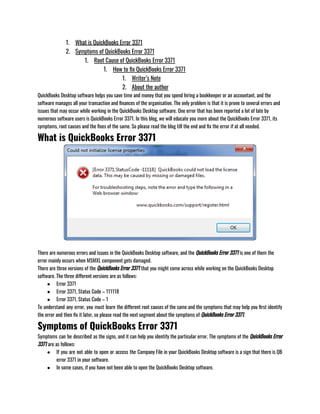 1. What is QuickBooks Error 3371
2. Symptoms of QuickBooks Error 3371
1. Root Cause of QuickBooks Error 3371
1. How to fix QuickBooks Error 3371
1. Writer’s Note
2. About the author
QuickBooks Desktop software helps you save time and money that you spend hiring a bookkeeper or an accountant, and the
software manages all your transaction and finances of the organisation. The only problem is that it is prone to several errors and
issues that may occur while working in the QuickBooks Desktop software. One error that has been reported a lot of late by
numerous software users is QuickBooks Error 3371. In this blog, we will educate you more about the QuickBooks Error 3371, its
symptoms, root causes and the fixes of the same. So please read the blog till the end and fix the error if at all needed. 
What is QuickBooks Error 3371
There are numerous errors and issues in the QuickBooks Desktop software, and the QuickBooks Error 3371 is one of them the
error mainly occurs when MSMXL component gets damaged. 
There are three versions of the QuickBooks Error 3371 that you might come across while working on the QuickBooks Desktop
software. The three different versions are as follows:
● Error 3371
● Error 3371, Status Code – 111118
● Error 3371, Status Code – 1
To understand any error, you must learn the different root causes of the same and the symptoms that may help you first identify
the error and then fix it later, so please read the next segment about the symptoms of QuickBooks Error 3371. 
Symptoms of QuickBooks Error 3371
Symptoms can be described as the signs, and it can help you identify the particular error. The symptoms of the QuickBooks Error
3371 are as follows:
● If you are not able to open or access the Company File in your QuickBooks Desktop software is a sign that there is QB
error 3371 in your software.
● In some cases, if you have not been able to open the QuickBooks Desktop software. 
 