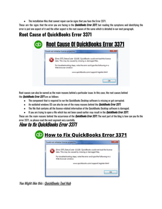 ● The installation files that cannot repair can be signs that you face the Error 3371.
These are the signs that the error you are facing is the QuickBooks Error 3371, but reading the symptoms and identifying the
error is just one aspect of it and the other aspect is the root causes of the same which is detailed in our next paragraph. 
Root Cause of QuickBooks Error 3371
Root causes can also be named as the main reasons behind a particular issue. In this case, the root causes behind
the QuickBooks Error 3371 are as follows:
● The component that is required to run the QuickBooks Desktop software is missing or got corrupted. 
● An outdated windows OS can also be one of the many reasons behind the QuickBooks Error 3371. 
● The file that contains all the license-related information of the QuickBooks Desktop software is damaged. 
● If you are trying to open a file which has not been saved earlier may result in the QuickBooks Error 3371.
These are the main reasons behind the occurrence of the QuickBooks Error 3371. The next part of the blog is how can you fix the
error 3371, so please read the next segment very carefully.
How to fix QuickBooks Error 3371
You Might like this : QuickBooks Tool Hub
 