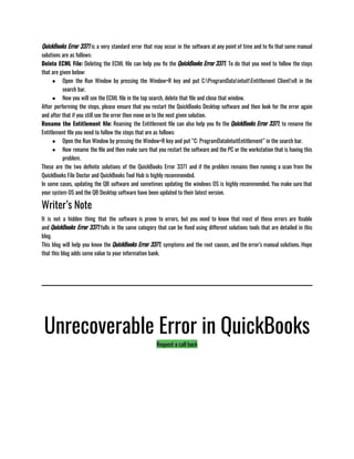 QuickBooks Error 3371 is a very standard error that may occur in the software at any point of time and to fix that some manual
solutions are as follows:
Delete ECML File: Deleting the ECML file can help you fix the QuickBooks Error 3371. To do that you need to follow the steps
that are given below:
● Open the Run Window by pressing the Window+R key and put C:ProgramDataintuitEntitlement Clientv8 in the
search bar.
● Now you will see the ECML file in the top search, delete that file and close that window.
After performing the steps, please ensure that you restart the QuickBooks Desktop software and then look for the error again
and after that if you still see the error then move on to the next given solution.
Rename the Entitlement file: Reaming the Entitlement file can also help you fix the QuickBooks Error 3371, to rename the
Entitlement file you need to follow the steps that are as follows:
● Open the Run Window by pressing the Window+R key and put “C: ProgramDataIntuitEntitlement” in the search bar.
● Now rename the file and then make sure that you restart the software and the PC or the workstation that is having this
problem. 
These are the two definite solutions of the QuickBooks Error 3371 and if the problem remains then running a scan from the
QuickBooks File Doctor and QuickBooks Tool Hub is highly recommended. 
In some cases, updating the QB software and sometimes updating the windows OS is highly recommended. You make sure that
your system OS and the QB Desktop software have been updated to their latest version. 
Writer’s Note
It is not a hidden thing that the software is prone to errors, but you need to know that most of these errors are fixable
and QuickBooks Error 3371 falls in the same category that can be fixed using different solutions tools that are detailed in this
blog.
This blog will help you know the QuickBooks Error 3371, symptoms and the root causes, and the error’s manual solutions. Hope
that this blog adds some value to your information bank. 
Unrecoverable Error in QuickBooks
Request a call back
 