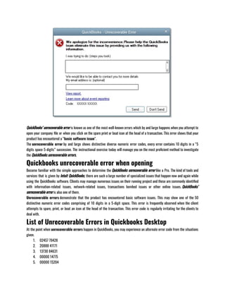 QuickBooks’ unrecoverable error is known as one of the most well-known errors which by and large happens when you attempt to
open your company file or when you click on the spare print or boat icon at the head of a transaction. This error shows that your
product has encountered a “basic software issue“.                             
The unrecoverable error by and large shows distinctive diverse numeric error codes, every error contains 10 digits in a “5
digits space 5-digits” succession. The instructional exercise today will manage you on the most proficient method to investigate
the QuickBooks unrecoverable errors.
Quickbooks unrecoverable error when opening
Become familiar with the simple approaches to determine the QuickBooks unrecoverable error like a Pro. The kind of tools and
services that is given by Intuit QuickBooks, there are such a large number of specialized issues that happen now and again while
using the QuickBooks software. Clients may manage numerous issues on their running project and these are commonly identified
with information-related issues, network-related issues, transactions bombed issues or other online issues. QuickBooks’
unrecoverable error is also one of them.                    
Unrecoverable errors demonstrate that the product has encountered basic software issues. This may show one of the 50
distinctive numeric error codes comprising of 10 digits in a 5-digit space. This error is frequently observed when the client
attempts to spare, print, or boat an icon at the head of the transaction. This error code is regularly irritating for the clients to
deal with.
List of Unrecoverable Errors in Quickbooks Desktop
At the point when unrecoverable errors happen in QuickBooks, you may experience an alternate error code from the situations
given.
1. 02457 79428
2. 20888 41171
3. 13730 84631
4. 00000 14775
5. 00000 15204
 