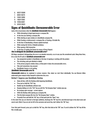6. 00227 55008
7. 00551 46274
8. 15563 13890
9. 13824 75582
10. 19758 63847
11. 20103 33023
Signs of QuickBooks Unrecoverable Error
Look at the circumstance when the QuickBooks Unrecoverable Error happens:-
● While attempting to begin/open/access a company file.
● At the time you shutting a company file.
● While shutting an open window at a QuickBooks company file.
● While Creating a reinforcement, a company file, or Creating a Portable file.
● At the hour of downloading a finance update/overhaul.
● While running the Verify or Rebuild usefulness.
● When sparing a file/transaction.
● At the hour of sending the finance by means of Direct Deposit.
How to distinguish the QuickBooks unrecoverable error?
All things considered, distinguishing the error is an absolute necessity, so as in any case the amendment cycle. Along these lines,
let us view the ID cycle of QuickBooks unrecoverable error:                         
● Any unexpected accident in QuickBooks at the hour of opening or working with the product.
● The refreshing cycle gets blocked or halted.
● If the primary program window closes, at that point it shows the unrecoverable errors.
● Files and transactions stay unsaved.
● QuickBooks freezes or not working
QuickBooks Unrecoverable error Fix
Unrecoverable errors can be explained in various manners. How about we start them individually. You can likewise follow
underneath given manual strides beneath to determine this error:
Method 1: Suppress your QuickBooks Desktop
● Above all else, stifle the Desktop while beginning QuickBooks.
● Press just as hold the “Ctrl” key.
● Double-tap the QuickBooks software icon.
● Keeping holding on to the “Ctrl” key up until the “No Company Open” window pop-ups.
● No company open message – screen capture.
● Stifle the Desktop while opening up a company file.
● Pick the ideal company file from the “No Company Open” window.
● Presently Press and hold the “Alt” key, at that point pick the “Open” icon.                                        
In the event that you are diverted to the login subtleties, discharge the “Alt” key first, and afterward type in the client name and
secret word. (Note: If you are not set off to the username and secret key, don’t deliver the “Alt” key.)
From that point forward, press just as hold the “Alt” key, after that click on the “OK” icon. Try not to deliver the “Alt” key till the
file is totally open.
 