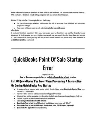 Please make sure that once you played out the above strides in your QuickBooks, This will surely show an unfilled showcase.
While you feature a QuickBooks menu by drifting your pointer to it, your company file is totally open.
Method 2: Use Auto Data Recovery to Restore the Backup
● You can reestablish your QuickBooks reinforcement files with the assistance of the QuickBooks auto information
recuperation technique.
● These means will likewise assist you with understanding the Unrecoverable errors.
Conclusion
In conclusion, QuickBooks is a software that is prone to errors and issues but the software is so good that the product is very
widely used. All the details about such errors which are unrecoverable have been properly described above all you need to is give
it a good careful read and you are good to go. If in case you’re still not able to fix this issue you can always hire or place a call to
a QuickBooks Specialist as a last resort.
QuickBooks Point Of Sale Startup
Error
Request a call back
How to Resolve unexpected error on QuickBooks Point of sale startup.
List Of QuickBooks Pos Error When Processing A Transaction
Or During QuickBooks Pos Startup
● An unexpected error happened while opening point if the sale, Please restart QuickBooks Point of Sale: error
code HRESULT: 0x88980406
● The error is: Value cannot be null. An unexpected error happened Parameter:s
● Not able to Open point of sale via icon Error description: Unable to open the program through the point of sale icon 
● Pos Error: Exception has been thrown by the target of an invocation
● Error: Configuration system failed to initialize
● QuickBooks Point of Sale Error 100 unable to found database server reason code “08w01”
● QuickBooks Point of sale Invalid Product Number error code: 176120 Licence key denied 
● QuickBooks Pos qbposshell has stopped working
 