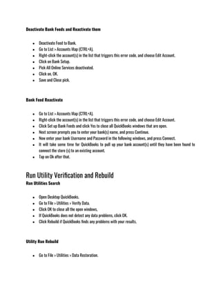 Deactivate Bank Feeds and Reactivate them
● Deactivate Feed to Bank.
● Go to List > Accounts Map (CTRL+A).
● Right-click the account(s) in the list that triggers this error code, and choose Edit Account.
● Click on Bank Setup.
● Pick All Online Services deactivated.
● Click on, OK.
● Save and Close pick.
Bank Feed Reactivate
● Go to List > Accounts Map (CTRL+A).
● Right-click the account(s) in the list that triggers this error code, and choose Edit Account.
● Click Set up Bank Feeds and click Yes to close all QuickBooks windows that are open.
● Next screen prompts you to enter your bank(s) name, and press Continue.
● Now enter your bank Username and Password in the following windows, and press Connect.
● It will take some time for QuickBooks to pull up your bank account(s) until they have been found to
connect the store (s) to an existing account.
● Tap on Ok after that. 
Run Utility Verification and Rebuild
Run Utilities Search
● Open Desktop QuickBooks.
● Go to File > Utilities > Verify Data.
● Click OK to close all the open windows,
● If QuickBooks does not detect any data problems, click OK.
● Click Rebuild if QuickBooks finds any problems with your results.
Utility Run Rebuild
● Go to File > Utilities > Data Restoration.
 