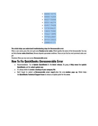 The article helps you understand troubleshooting steps for Unrecoverable error.   
When a user comes gross this error gets some Random error codes. Which signifies the nature of the Unrecoverable. You may
not find all error codes listed here, Because depends upon error conditions. These are just the few most prominent codes user
get:
Situations When you may come across Unrecoverable error.
How To Fix QuickBooks Unrecoverable Error
● Recommendation:  Try to Update QuickBooks To the latest release, By going in Help menu then update
QuickBooks and the select update now 
● It’s always better to create a backup of your company file
● Don’t forget to submit an Unrecoverable error report when the error window pops up, Which helps
the QuickBooks Technical Support team to release an Update patch for this error.
 