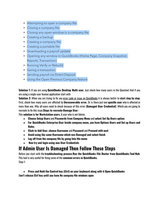 Solution 1: If you are using QuickBooks Desktop Multi-user, Just check how many users in the Question! And if you
are using a single-user license application start with 
Solution 2: When you are trying to fix any error code or issue on QuickBooks it is always better to start step by step.
First, check how many users are affected by Unrecoverable error, Or is there just one specific user who is affected or
more than one. Why all users need to check because of this error (Damaged User Credential). Which you are going to
recreate to fix this issue.Steps to recreate Damage User :
This solution is for Workstation users, A user who is not Admin. 
● Choose Setup Users and Passwords from Company Menu and select Set Up Users option.
● For QuickBooks Enterprise User Inside company menu, you have Options Users and Set up Users and
Roles.  
● Click to Add User, choose Username and Password and Proceed with next 
● Avoid using the same Username which was Damaged and select finish
● Log off from the company file by going Into file menu
●  Now try and login using new User Credentials
If Admin User Is Damaged Then Follow These Steps
Before you start with the troubleshooting process Run the QuickBooks File Doctor from QuickBooks Tool Hub.
This tool is very useful for fixing some of the common errors in QuickBooks.
Step 1:
● Press and Hold the Control key (Ctrl) on your keyboard along with it Open QuickBooks 
Don’t release Ctrl key until you have No company file windows open
 